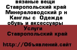 вязаные вещи - Ставропольский край, Минераловодский р-н, Канглы с. Одежда, обувь и аксессуары » Услуги   . Ставропольский край